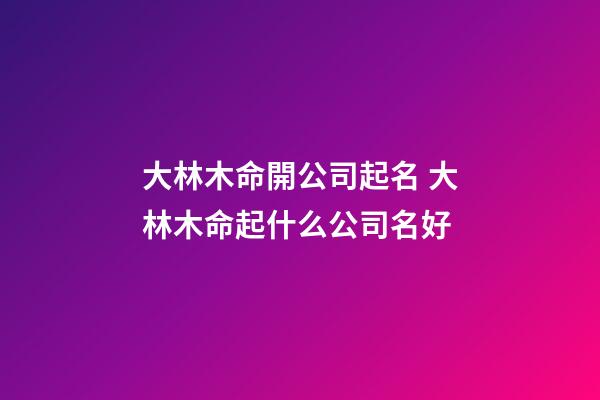 大林木命開公司起名 大林木命起什么公司名好-第1張-公司起名-玄機(jī)派